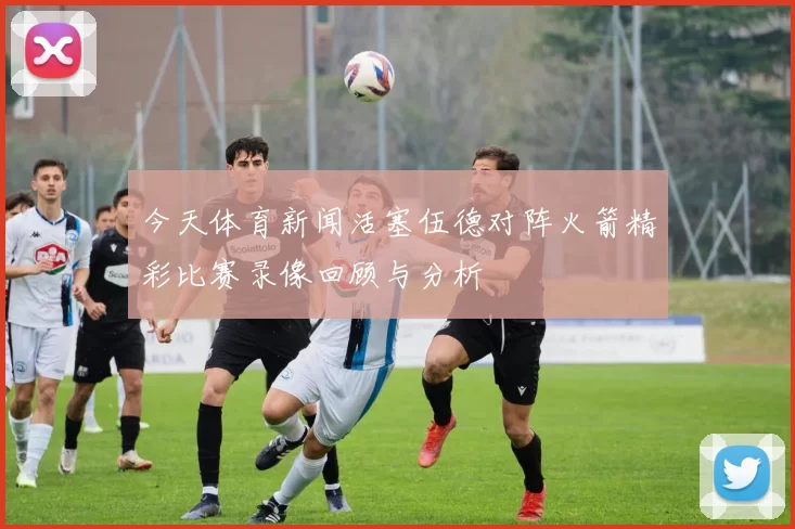 今天体育新闻活塞伍德对阵火箭精彩比赛录像回顾与分析