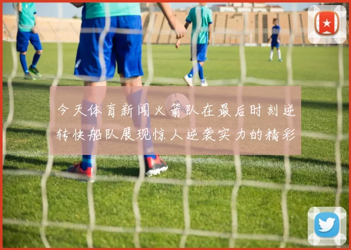 今天体育新闻火箭队在最后时刻逆转快船队展现惊人逆袭实力的精彩比赛回顾