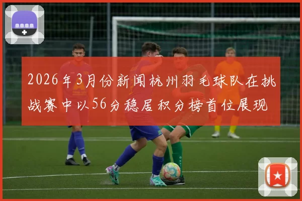 2026年3月份新闻杭州羽毛球队在挑战赛中以56分稳居积分榜首位展现强劲实力