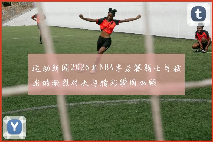 运动新闻2026年NBA季后赛骑士与猛龙的激烈对决与精彩瞬间回顾
