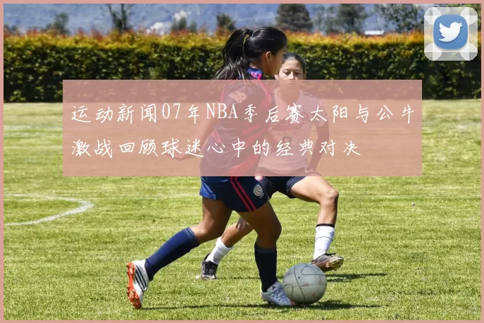 运动新闻07年NBA季后赛太阳与公牛激战回顾球迷心中的经典对决