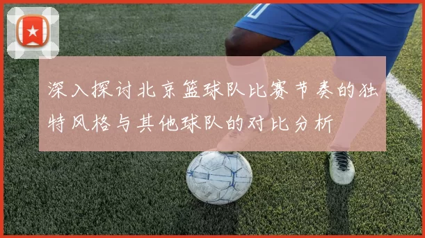 深入探讨北京篮球队比赛节奏的独特风格与其他球队的对比分析